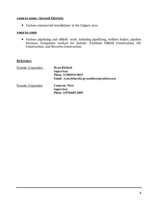3
1999 to 2001: Accord Electric
 Various commercial installations in the Calgary area
1992 to 1999
 Various pipelining and oilfield work, including pipefitting, welders helper, pipeline
foreman. Companies worked for include: Parkland Oilfield Construction, OG
Construction, and Berretta Construction.
References
Pyramid Corporation Ryan Richard
Supervisor
Phone 1(780)919-9815
Email: ryan.richard@pyramidcorporation.com
Pyramid Corporation Cameron Tietz
Supervisor
Phone 1(970)685-2809
 