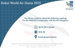 Dubai World Air Game 2015
You all are invited to attend the following meetings
For the WAG2015 preparation with the FAI Delegation
8th, 9th 10th of September
Emirates Aerosports Federation
TEL: +971 4 3778888 – FAX: +971 4 3 778899 – P.O.BOX: 6677 Dubai UAE
www.eaf.ae:WEBSITE–info@eaa.aeMAIL:-E
 
