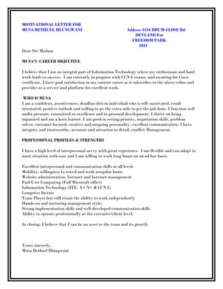 MOTIVATIONAL LETTER FOR
MUSA BETHUEL HLUNGWANI Address 4116 DRUM-CLOSE Rd
DEVLAND Ext
FREEDOM PARK
1811
Dear Sir/ Madam
MUSA’S CAREER OBJECTIVE
I believe that I am an integral part of Information Technology where my enthusiasm and hard
work leads to success. I am currently in progress with CCNA exams, and awaiting for Cisco
certificate. I have goal satisfaction in my current career as it subscribes to the above ethos and
provides as a service and platform for excellent work.
WHO IS MUSA
I am a confident, assertiveness, deadline driven individual who is self- motivated, result
orientated, positive outlook and willing to go the extra mile to get the job done. I function well
under pressure, committed to excellence and to personal development. I thrive on being
organized and am a keen learner. I am good in setting priority, negotiation skills, problem
solver, customer focused, creative and outgoing personality, excellent communication. I have
integrity and trustworthy, accurate and attention to detail, conflict Management.
PROFESSIONAL PROFILES & STRENGTHS
I have a high level of interpersonal savvy with great experience. I am flexible and can adapt to
most situation with ease and I am willing to work long hours on an ad hoc basis.
Excellent interpersonal and communication skills at all levels
Mobility, willingness to travel and work irregular hours
Website administration, Intranet and Internet management
End-User Computing (Full Microsoft office)
Information Technology (ITE, A+ N+ & CCNA)
Computer literate
Team Player but still retain the ability to work independently
Hands-on and nurturing management style;
Strong implementation skills and well-developed communication skills
Ability to operate professionally at the executive/client level;
In closing, I believe that I can be an asset to the team and its growth.
Yours sincerely,
Musa Bethuel Hlungwani
 