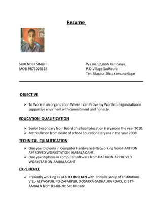Resume
SURENDER SINGH Wa.no.12,moh.Ramdasya,
MOB-9671026116 P.O.Village.Sadhaura
Teh.Bilaspur,Distt.YamunaNagar
OBJECTIVE
 To Work in an organization Where I can Provemy Worth to organization in
supportiveenvirmentwith commitment and honesty.
EDUCATION QUALIFICATION
 Senior Secondary fromBoard of school Education Haryana in the year 2010.
 Matriculation from Board of schoolEducation Haryana in the year 2008.
TECHNICAL QUALIFICATION
 One year Diploma in Computer Hardware& Networking fromHARTRON
APPROVED WORKSTATION AMBALA CANT.
 One year diploma in computer softwarefromHARTRON APPROVED
WORKSTATION AMBALA CANT.
EXPERIENCE
 Presently working as LAB TECHNICIAN with Shivalik Group of Institutions
VILL- ALIYASPUR, PO-ZAFARPUR, DOSARKA-SADHAURA ROAD, DISTT-
AMBALA from03-08-2015to till date.
 