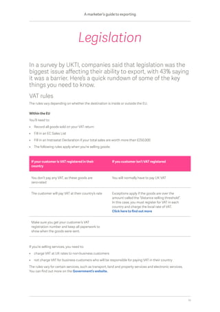 In a survey by UKTI, companies said that legislation was the
biggest issue affecting their ability to export, with 43% saying
it was a barrier. Here’s a quick rundown of some of the key
things you need to know.
VAT rules
The rules vary depending on whether the destination is inside or outside the EU.
Within the EU
You’ll need to:
•	 Record all goods sold on your VAT return
•	 Fill in an EC Sales List
•	 Fill in an Instrastat Declaration if your total sales are worth more than £250,000
•	 The following rules apply when you’re selling goods:
If you’re selling services, you need to:
•	 charge VAT at UK rates to non-business customers
•	 not charge VAT for business customers who will be responsible for paying VAT in their country
The rules vary for certain services, such as transport, land and property services and electronic services.
You can find out more on the Government’s website.
Legislation
If your customer is VAT registered in their
country
If you customer isn’t VAT registered
You don’t pay any VAT, as these goods are
zero-rated
You will normally have to pay UK VAT
The customer will pay VAT at their country’s rate Exceptions apply if the goods are over the
amount called the “distance selling threshold”.
In this case, you must register for VAT in each
country and charge the local rate of VAT.
Click here to find out more
Make sure you get your customer’s VAT
registration number and keep all paperwork to
show when the goods were sent.
A marketer’s guide to exporting
10
 