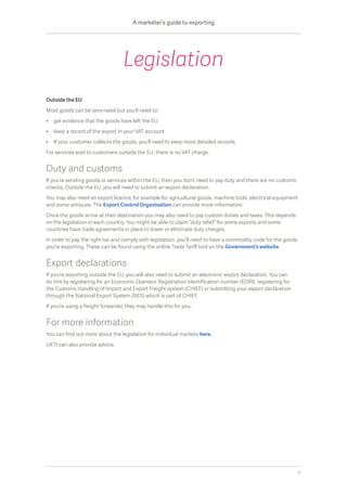 Outside the EU
Most goods can be zero-rated but you’ll need to:
•	 get evidence that the goods have left the EU
•	 keep a record of the export in your VAT account
•	 If your customer collects the goods, you’ll need to keep more detailed records.
For services sold to customers outside the EU, there is no VAT charge.
Duty and customs
If you’re sending goods or services within the EU, then you don’t need to pay duty and there are no customs
checks. Outside the EU, you will need to submit an export declaration.
You may also need an export licence, for example for agricultural goods, machine tools, electrical equipment
and some antiques. The Export Control Organisation can provide more information.
Once the goods arrive at their destination you may also need to pay custom duties and taxes. This depends
on the legislation in each country. You might be able to claim “duty relief” for some exports and some
countries have trade agreements in place to lower or eliminate duty charges.
In order to pay the right tax and comply with legislation, you’ll need to have a commodity code for the goods
you’re exporting. These can be found using the online Trade Tariff tool on the Government’s website.
Export declarations
If you’re exporting outside the EU, you will also need to submit an electronic export declaration. You can
do this by registering for an Economic Operator Registration Identification number (EORI), registering for
the Customs Handling of Import and Export Freight system (CHIEF) or submitting your export declaration
through the National Export System (NES) which is part of CHIEF.
If you’re using a freight forwarder, they may handle this for you.
For more information
You can find out more about the legislation for individual markets here.
UKTI can also provide advice.
Legislation
A marketer’s guide to exporting
11
 