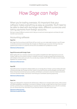 When you’re trading overseas, it’s important that your
software makes everything as easy as possible. You’ll need to
be able to deal with exchange rates, different currencies and
taking payments from foreign accounts.
We have a range of different products which help you to send and receive payments and keep the right
records in your accounts.
Accounting software
Sage One
With Sage One Accounting at only £10 plus VAT per month, you can create sales invoices in over 30 major
currencies and ensure any exchange rate changes are reflected in your accounts. And if you have any
questions just contact our customer services who are available 24/7 by telephone or email.
Click here to find out more
Sage 50 Accounts with Foreign Trader
Make trading with your overseas customers and suppliers straightforward. With Sage 50 Accounts and
Foreign Trader you can produce invoices in multiple currencies, manage exchange rate fluctuations and
add multiple currency bank accounts. You can also stay compliant with HMRC, EC Sales List and Intrastat
legislation for overseas trading.
Click here to find out more
Sage 200
Sage 200 business management software allows you to manage all your foreign currency trading with ease,
including exchange rate changes and their impact on business finances across all ledgers and cash book.
Move money from one bank account to another, and between currencies to maximise interest earned and
minimise overdraft charges. Essential for maximising your businesses’ exporting opportunity.
Click here to find out more
Sage Live
Sage Live is designed for companies who sell services. It allows you to manage multi-country, multi-currency
and differing legislation seamlessly in one piece of software. You get a single, real-time view of your business
and free up time to focus on developing your business internationally. Whether you’re in the UK or overseas,
you can access all your key information on your favourite device in the palm of your hand.
Click here to find out more
Click here to watch the video
How Sage can help
A marketer’s guide to exporting
12
 