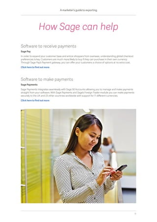 Software to receive payments
Sage Pay
In order to expand your customer base and entice shoppers from overseas, understanding global checkout
preferences is key. Customers are much more likely to buy if they can purchase in their own currency.
Through Sage Pay’s Payment gateway, you can offer your customers a choice of options at no extra cost.
Click here to find out more
Software to make payments
Sage Payments
Sage Payments integrates seamlessly with Sage 50 Accounts allowing you to manage and make payments
straight from your software. With Sage Payments and Sage’s Foreign Trader module you can make payments
securely to the UK and 23 other countries worldwide with support for 11 different currencies.
Click here to find out more
How Sage can help
A marketer’s guide to exporting
13
 
