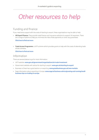 Funding and finance
If you need extra support with the costs of starting to export, these organisations may be able to help:
•	UK Export Finance: They provide trade finance and insurance solutions to support UK exporters. There
are a range of options to help you minimise the risks of late payments or cover any guarantees.
	 Click here to find out more
•	Trade Access Programme: a UKTI scheme which provides grants to help with the costs of attending trade
shows overseas.
	 Click here to find out more
Information
There are several places to go for more information:
•	 UKTI website: www.gov.uk/government/organisations/uk-trade-investment
•	 Government website with advice for starting to export: www.gov.uk/starting-to-export
•	 Business is Great has a good section on exporting: www.greatbusiness.gov.uk/new-markets
•	Sage information about exporting in Europe: www.sage.ie/business-advice/growing-and-running/small-
business-tips-on-trading-in-europe
Other resources to help
A marketer’s guide to exporting
14
 