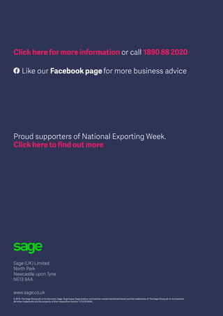 Sage (UK) Limited
North Park
Newcastle upon Tyne
NE13 9AA
www.sage.co.uk
© 2015, The Sage Group plc or its licensors. Sage, Sage logos, Sage product and service names mentioned herein are the trademarks of The Sage Group plc or its licensors.
All other trademarks are the property of their respective owners. 11/15 55345AL
Click here for more information or call 1890 88 2020
Proud supporters of National Exporting Week.
Click here to find out more
Like our Facebook page for more business advice
 