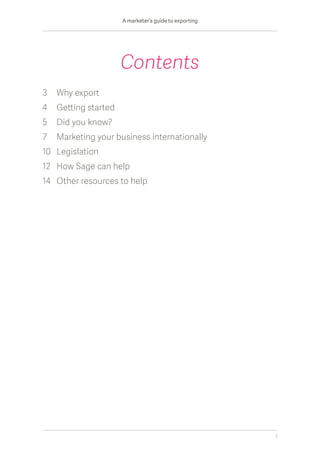 3	Why export										
4	 Getting started	
5	Did you know?								
7	 Marketing your business internationally				
10	Legislation										
12	How Sage can help								
14	 Other resources to help	
Contents
A marketer’s guide to exporting
2
 