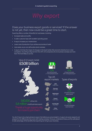 Does your business export goods or services? If the answer
is not yet, then now could be a great time to start.
Exporting offers a number of benefits for businesses, including:
•	 Increased sales and profits
•	 A wider customer base with excellent spending power
•	 A way to increase your market share
•	 Lower cost of production if you achieve economies of scale
•	 Less waste, as you can sell surplus stock overseas
•	A way to minimise the impact of changes in the local market, like economic downturns or a new
competitor. According to figures from the UKTI, UK companies who do business overseas are more
than 11% more likely to survive.
You don’t have to be a big business to export. But before you jump straight in, it pays to do some research and
prepare for the differences that come with trading overseas. Once you understand these, you’ll be well placed
to take advantage of the benefits that exporting can bring to your business.
Why export
3
A marketer’s guide to exporting
 