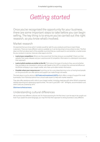 Once you’ve recognised the opportunity for your business,
there are some important steps to take before you can begin
selling. The key thing is to ensure you’ve carried out the right
research, so you know what’s involved.
Market research
It’s essential that you know which markets would be right for your products and how to reach these
customers. There are many different options available, so it can be daunting to know where to start. The first
step is to find out about each of the possible countries that you could export to and whether a market exists
for your product or service. Here are a few ways to do this:
•	Look at your competitors: Where are they exporting? Are they doing so successfully? Check out their
website, their press releases and your usual sources of competitor information to understand more about
their approach.
•	 Look at which markets are similar to the UK: Think about the types of products they use and whether
they are likely to be interested in what you sell. Speak to the UKTI or contact the commercial officers at
the British embassy in your target market, who have up-to-date market information.
•	Consider where your resources are: Exporting can be a very steep learning curve, so having local people
on the ground who can offer advice and support can make things a lot easier.
The best place to go for advice is UK Trade and Investment (UKTI) which offers a range of support for small
businesses, from individual advice from a local trade expert to help with market research.
They also offer assistance with visits to your target market, including meetings with other British companies
already exporting and networking opportunities. The cost is just £200 + VAT - all flights, accommodation and
other costs are covered by UKTI.
Click here to find out more.
Understanding cultural differences
All countries have different cultures and, for those exporting for the first time, it can be easy to be caught out.
Even if you speak the same language, you may find that their approach to doing business is very different.
Getting started
A marketer’s guide to exporting
4
 