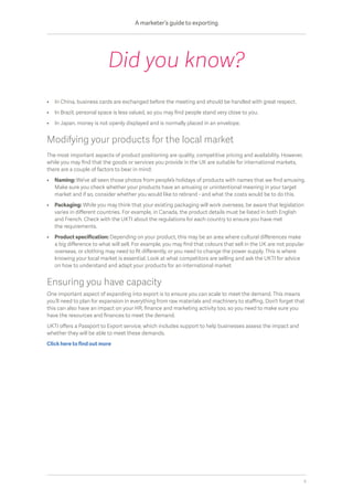 •	 In China, business cards are exchanged before the meeting and should be handled with great respect.
•	 In Brazil, personal space is less valued, so you may find people stand very close to you.
•	 In Japan, money is not openly displayed and is normally placed in an envelope.
Modifying your products for the local market
The most important aspects of product positioning are quality, competitive pricing and availability. However,
while you may find that the goods or services you provide in the UK are suitable for international markets,
there are a couple of factors to bear in mind:
•	Naming: We’ve all seen those photos from people’s holidays of products with names that we find amusing.
Make sure you check whether your products have an amusing or unintentional meaning in your target
market and if so, consider whether you would like to rebrand - and what the costs would be to do this.
•	Packaging: While you may think that your existing packaging will work overseas, be aware that legislation
varies in different countries. For example, in Canada, the product details must be listed in both English
and French. Check with the UKTI about the regulations for each country to ensure you have met
the requirements.
•	Product specification: Depending on your product, this may be an area where cultural differences make
a big difference to what will sell. For example, you may find that colours that sell in the UK are not popular
overseas, or clothing may need to fit differently, or you need to change the power supply. This is where
knowing your local market is essential. Look at what competitors are selling and ask the UKTI for advice
on how to understand and adapt your products for an international market
Ensuring you have capacity
One important aspect of expanding into export is to ensure you can scale to meet the demand. This means
you’ll need to plan for expansion in everything from raw materials and machinery to staffing. Don’t forget that
this can also have an impact on your HR, finance and marketing activity too, so you need to make sure you
have the resources and finances to meet the demand.
UKTI offers a Passport to Export service, which includes support to help businesses assess the impact and
whether they will be able to meet these demands.
Click here to find out more
Did you know?
A marketer’s guide to exporting
5
 
