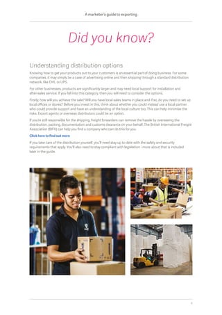 Understanding distribution options
Knowing how to get your products out to your customers is an essential part of doing business. For some
companies, it may simply be a case of advertising online and then shipping through a standard distribution
network, like DHL or UPS.
For other businesses, products are significantly larger and may need local support for installation and
after-sales service. If you fall into this category, then you will need to consider the options.
Firstly, how will you achieve the sale? Will you have local sales teams in place and if so, do you need to set up
local offices or stores? Before you invest in this, think about whether you could instead use a local partner
who could provide support and have an understanding of the local culture too. This can help minimise the
risks. Export agents or overseas distributors could be an option.
If you’re still responsible for the shipping, freight forwarders can remove the hassle by overseeing the
distribution, packing, documentation and customs clearance on your behalf. The British International Freight
Association (BIFA) can help you find a company who can do this for you.
Click here to find out more
If you take care of the distribution yourself, you’ll need stay up to date with the safety and security
requirements that apply. You’ll also need to stay compliant with legislation - more about that is included
later in the guide.
Did you know?
A marketer’s guide to exporting
6
 