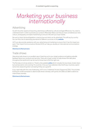 Advertising
As with the other aspects of exporting, advertising is affected by cultural and legal differences. You need to
understand both in order to promote your product effectively. Make sure that you have considered your text,
colours, photography and style of advertising to ensure it fits with your local market.
Be sure to check the local legislation covering how and what can be advertised. This will vary by country.
You can find a list of advertising standards for different countries on this website.
UKTI can also provide assistance with your advertising and marketing to ensure that it has the impact you
want. Their Export Communications Review (ECR) can help you develop an international communications
strategy.
Click here to find out more
Trade shows
Attending trade shows is an excellent way of reaching out to your target audience and getting valuable
feedback about your products and services. There are a huge number of trade shows that take place
throughout the world and it can be hard to know how to find the right one.
The first step is to know what’s on. There’s a list available online which includes the top shows, broken down
by business sector and covering 115 countries. Once you have selected a few that fit your business, spend
some time researching them and seeing if they are a good fit.
If you need help with the cost of attending, UKTI runs a Tradeshow Access Programme (TAP). This provides
funding for small businesses to attend trade shows overseas, with grants of £1,000 to £1,800 to attend six
trade shows overseas.
Click here to find out more
Marketing your business
internationally
A marketer’s guide to exporting
8
 