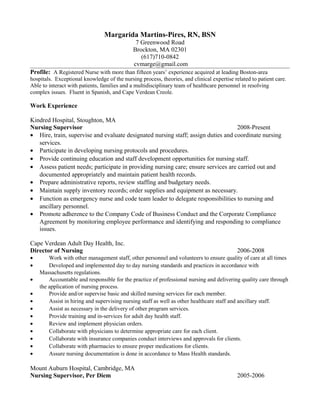 Margarida Martins-Pires, RN, BSN
7 Greenwood Road
Brockton, MA 02301
(617)710-0842
cvmarge@gmail.com
Profile: A Registered Nurse with more than fifteen years’ experience acquired at leading Boston-area
hospitals. Exceptional knowledge of the nursing process, theories, and clinical expertise related to patient care.
Able to interact with patients, families and a multidisciplinary team of healthcare personnel in resolving
complex issues. Fluent in Spanish, and Cape Verdean Creole.
Work Experience
Kindred Hospital, Stoughton, MA
Nursing Supervisor 2008-Present
• Hire, train, supervise and evaluate designated nursing staff; assign duties and coordinate nursing
services.
• Participate in developing nursing protocols and procedures.
• Provide continuing education and staff development opportunities for nursing staff.
• Assess patient needs; participate in providing nursing care; ensure services are carried out and
documented appropriately and maintain patient health records.
• Prepare administrative reports, review staffing and budgetary needs.
• Maintain supply inventory records; order supplies and equipment as necessary.
• Function as emergency nurse and code team leader to delegate responsibilities to nursing and
ancillary personnel.
• Promote adherence to the Company Code of Business Conduct and the Corporate Compliance
Agreement by monitoring employee performance and identifying and responding to compliance
issues.
Cape Verdean Adult Day Health, Inc.
Director of Nursing 2006-2008
• Work with other management staff, other personnel and volunteers to ensure quality of care at all times
• Developed and implemented day to day nursing standards and practices in accordance with
Massachusetts regulations.
• Accountable and responsible for the practice of professional nursing and delivering quality care through
the application of nursing process.
• Provide and/or supervise basic and skilled nursing services for each member.
• Assist in hiring and supervising nursing staff as well as other healthcare staff and ancillary staff.
• Assist as necessary in the delivery of other program services.
• Provide training and in-services for adult day health staff.
• Review and implement physician orders.
• Collaborate with physicians to determine appropriate care for each client.
• Collaborate with insurance companies conduct interviews and approvals for clients.
• Collaborate with pharmacies to ensure proper medications for clients.
• Assure nursing documentation is done in accordance to Mass Health standards.
Mount Auburn Hospital, Cambridge, MA
Nursing Supervisor, Per Diem 2005-2006
 