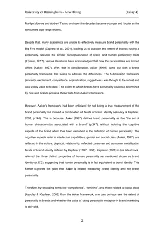 University	
  of	
  Birmingham	
  –	
  Advertising	
  	
  	
  	
  	
  	
  	
  	
  	
  	
  	
  	
  	
  	
  	
  	
  	
  	
  	
  	
  	
  	
  	
  	
  	
  	
  	
  	
  	
  	
  	
  	
  	
  	
  	
  	
  	
  	
  	
  	
  	
  	
  	
  	
  	
  	
  	
  	
  	
  	
  	
  	
  	
  	
  	
  	
  	
  	
  	
  	
  	
  (Essay	
  4)	
  
_____________________________________________________________________________________________	
  
	
  
	
   2	
  
Marilyn Monroe and Audrey Tautou and over the decades became younger and louder as the
consumers age range widens.
Despite that, many academics are unable to effectively measure brand personality with the
Big Five model (Caprara et al., 2001), leading us to question the extent of brands having a
personality. Despite the similar conceptualization of brand and human personality traits
(Epstein, 1977), various literatures have acknowledged that how the personalities are formed
differs (Aaker, 1997). With that in consideration, Aaker (1997) came out with a brand
personality framework that seeks to address the differences. The 5-dimension framework
(sincerity, excitement, competence, sophistication, ruggedness) was thought to be robust and
was widely used till to date. The extent to which brands have personality could be determined
by how well brands possess those traits from Aaker’s framework.
However, Aaker’s framework had been criticized for not being a true measurement of the
brand personality but instead a combination of facets of brand identity (Azoulay & Kapferer,
2003, p.144). This is because, Aaker (1997) defines brand personality as the “the set of
human characteristics associated with a brand” (p.347), without isolating the cognitive
aspects of the brand which has been excluded in the definition of human personality. The
cognitive aspects refer to intellectual capabilities, gender and social class (Aaker, 1997), are
reflected in the culture, physical, relationship, reflected consumer and consumer metallization
facets of brand identity defined by Kapferer (1992, 1998). Kapferer (2008) in his latest book,
referred the three distinct properties of human personality as mentioned above as brand
identity (p.172), suggesting that human personality is in fact equivalent to brand identity. This
further supports the point that Aaker is indeed measuring brand identity and not brand
personality.
Therefore, by excluding items like “competence”, “feminine”, and those related to social class
(Azoulay & Kapferer, 2003) from the Aaker framework, one can perhaps see the extent of
personality in brands and whether the value of using personality metaphor in brand marketing
is still valid.
 
