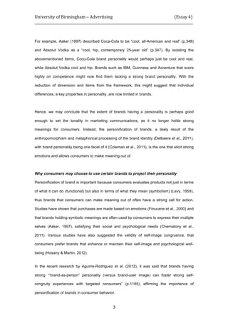 University	
  of	
  Birmingham	
  –	
  Advertising	
  	
  	
  	
  	
  	
  	
  	
  	
  	
  	
  	
  	
  	
  	
  	
  	
  	
  	
  	
  	
  	
  	
  	
  	
  	
  	
  	
  	
  	
  	
  	
  	
  	
  	
  	
  	
  	
  	
  	
  	
  	
  	
  	
  	
  	
  	
  	
  	
  	
  	
  	
  	
  	
  	
  	
  	
  	
  	
  	
  	
  (Essay	
  4)	
  
_____________________________________________________________________________________________	
  
	
  
	
   3	
  
For example, Aaker (1997) described Coca-Cola to be “cool, all-American and real” (p.348)
and Absolut Vodka as a “cool, hip, contemporary 25-year old” (p.347). By isolating the
abovementioned items, Coco-Cola brand personality would perhaps just be cool and real,
while Absolut Vodka cool and hip. Brands such as IBM, Guinness and Accenture that score
highly on competence might now find them lacking a strong brand personality. With the
reduction of dimension and items from the framework, this might suggest that individual
differences, a key properties in personality, are now limited in brands.
Hence, we may conclude that the extent of brands having a personality is perhaps good
enough to set the tonality in marketing communications, as it no longer holds strong
meanings for consumers. Instead, the personification of brands, a likely result of the
anthropomorphism and metaphorical processing of the brand identity (Delbaere et al., 2011),
with brand personality being one facet of it (Coleman et al., 2011), is the one that elicit strong
emotions and allows consumers to make meaning out of.
Why consumers may choose to use certain brands to project their personality
Personification of brand is important because consumers evaluates products not just in terms
of what it can do (functional) but also in terms of what they mean (symbolism) (Levy, 1959),
thus brands that consumers can make meaning out of often have a strong call for action.
Studies have shown that purchases are made based on emotions (Finucane et al., 2000) and
that brands holding symbolic meanings are often used by consumers to express their multiple
selves (Aaker, 1997), satisfying their social and psychological needs (Chernatony et al.,
2011). Various studies have also suggested the validity of self-image congruence, that
consumers prefer brands that enhance or maintain their self-image and psychological well-
being (Hosany & Martin, 2012).
In the recent research by Aguirre-Rodriguez et al. (2012), it was said that brands having
strong ““brand-as-person” personality (versus brand-user image) can foster strong self-
congruity experiences with targeted consumers” (p.1185), affirming the importance of
personification of brands in consumer behavior.
 