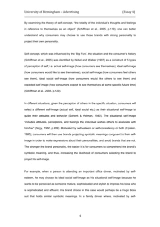 University	
  of	
  Birmingham	
  –	
  Advertising	
  	
  	
  	
  	
  	
  	
  	
  	
  	
  	
  	
  	
  	
  	
  	
  	
  	
  	
  	
  	
  	
  	
  	
  	
  	
  	
  	
  	
  	
  	
  	
  	
  	
  	
  	
  	
  	
  	
  	
  	
  	
  	
  	
  	
  	
  	
  	
  	
  	
  	
  	
  	
  	
  	
  	
  	
  	
  	
  	
  	
  (Essay	
  4)	
  
_____________________________________________________________________________________________	
  
	
  
	
   4	
  
By examining the theory of self-concept, “the totality of the individual’s thoughts and feelings
in reference to themselves as an object” (Schiffman et al., 2005, p.119), one can better
understand why consumers may choose to use those brands with strong personality to
project their own personality.
Self-concept, which was influenced by the ‘Big Five’, the situation and the consumer’s history
(Schiffman et al., 2005) was identified by Nobel and Walker (1997) as a construct of 5 types
of perception of self; i.e. actual self-image (how consumers see themselves), ideal self-image
(how consumers would like to see themselves), social self-image (how consumers feel others
see them), ideal social self-image (how consumers would like others to see them) and
expected self-image (how consumers expect to see themselves at some specific future time)
(Schiffman et al., 2005, p.120).
In different situations, given the perception of others in the specific situation, consumers will
select a different self-image (actual self, ideal social etc.) as their situational self-image to
guide their attitudes and behavior (Schenk & Holman, 1980). The situational self-image
“includes attitudes, perceptions, and feelings the individual wishes others to associate with
him/her” (Sirgy, 1982, p.289). Motivated by self-esteem or self-consistency or both	
  (Epstein,
1980), consumers will then use brands projecting symbolic meanings congruent to their self-
image in order to make expressions about their personalities, and avoid brands that are not.
The stronger the brand personality, the easier it is for consumers to comprehend the brand’s
symbolic meaning, and thus, increasing the likelihood of consumers selecting the brand to
project its self-image.
For example, when a person is attending an important office dinner, motivated by self-
esteem, he may choose its ideal social self-image as his situational self-image because he
wants to be perceived as someone mature, sophisticated and stylish to impress his boss who
is sophisticated and affluent. His brand choice in this case would perhaps be a Hugo Boss
suit that holds similar symbolic meanings. In a family dinner where, motivated by self-
 