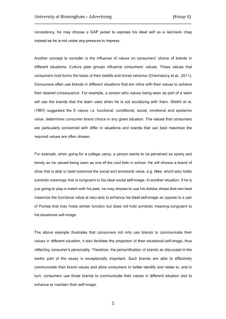 University	
  of	
  Birmingham	
  –	
  Advertising	
  	
  	
  	
  	
  	
  	
  	
  	
  	
  	
  	
  	
  	
  	
  	
  	
  	
  	
  	
  	
  	
  	
  	
  	
  	
  	
  	
  	
  	
  	
  	
  	
  	
  	
  	
  	
  	
  	
  	
  	
  	
  	
  	
  	
  	
  	
  	
  	
  	
  	
  	
  	
  	
  	
  	
  	
  	
  	
  	
  	
  (Essay	
  4)	
  
_____________________________________________________________________________________________	
  
	
  
	
   5	
  
consistency, he may choose a GAP jacket to express his ideal self as a laid-back chap
instead as he is not under any pressure to impress.
Another concept to consider is the influence of values on consumers’ choice of brands in
different situations. Culture peer groups influence consumers’ values. These values that
consumers hold forms the basis of their beliefs and drives behavior (Chernatony et al., 2011).
Consumers often use brands in different situations that are inline with their values to achieve
their desired consequence. For example, a person who values being seen as part of a team
will use the brands that the team uses when he is out socializing with them. Shetht et al.
(1991) suggested the 5 values i.e. functional, conditional, social, emotional and epistemic
value, determines consumer brand choice in any given situation. The values that consumers
are particularly concerned with differ in situations and brands that can best maximize the
required values are often chosen.
For example, when going for a college camp, a person wants to be perceived as sporty and
trendy as he valued being seen as one of the cool kids in school. He will choose a brand of
shoe that is able to best maximize the social and emotional value, e.g. Nike, which also holds
symbolic meanings that is congruent to his ideal social self-image. In another situation, if he is
just going to play a match with his pals, he may choose to use his Adidas shoes that can best
maximize the functional value at also aids to enhance his ideal self-image as oppose to a pair
of Pumas that may holds similar function but does not hold symbolic meaning congruent to
his situational self-image.
The above example illustrates that consumers not only use brands to communicate their
values in different situation, it also facilitate the projection of their situational self-image, thus
reflecting consumer’s personality. Therefore, the personification of brands as discussed in the
earlier part of the essay is exceptionally important. Such brands are able to effectively
communicate their brand values and allow consumers to better identify and relate to, and in
turn, consumers use those brands to communicate their values in different situation and to
enhance or maintain their self-image.
 