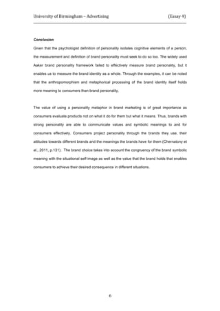 University	
  of	
  Birmingham	
  –	
  Advertising	
  	
  	
  	
  	
  	
  	
  	
  	
  	
  	
  	
  	
  	
  	
  	
  	
  	
  	
  	
  	
  	
  	
  	
  	
  	
  	
  	
  	
  	
  	
  	
  	
  	
  	
  	
  	
  	
  	
  	
  	
  	
  	
  	
  	
  	
  	
  	
  	
  	
  	
  	
  	
  	
  	
  	
  	
  	
  	
  	
  	
  (Essay	
  4)	
  
_____________________________________________________________________________________________	
  
	
  
	
   6	
  
Conclusion
Given that the psychologist definition of personality isolates cognitive elements of a person,
the measurement and definition of brand personality must seek to do so too. The widely used
Aaker brand personality framework failed to effectively measure brand personality, but it
enables us to measure the brand identity as a whole. Through the examples, it can be noted
that the anthropomorphism and metaphorical processing of the brand identity itself holds
more meaning to consumers than brand personality.
The value of using a personality metaphor in brand marketing is of great importance as
consumers evaluate products not on what it do for them but what it means. Thus, brands with
strong personality are able to communicate values and symbolic meanings to and for
consumers effectively. Consumers project personality through the brands they use, their
attitudes towards different brands and the meanings the brands have for them (Chernatony et
al., 2011, p.131). The brand choice takes into account the congruency of the brand symbolic
meaning with the situational self-image as well as the value that the brand holds that enables
consumers to achieve their desired consequence in different situations.
 