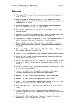 University	
  of	
  Birmingham	
  –	
  Advertising	
  	
  	
  	
  	
  	
  	
  	
  	
  	
  	
  	
  	
  	
  	
  	
  	
  	
  	
  	
  	
  	
  	
  	
  	
  	
  	
  	
  	
  	
  	
  	
  	
  	
  	
  	
  	
  	
  	
  	
  	
  	
  	
  	
  	
  	
  	
  	
  	
  	
  	
  	
  	
  	
  	
  	
  	
  	
  	
  	
  	
  (Essay	
  4)	
  
_____________________________________________________________________________________________	
  
	
  
	
   7	
  
Bibliography
	
  
 Aaker, J.L., 1997. Dimensions of brand personality. Journal of Marketing Research,
34(3), pp.347-56.
 Aguirre-Rodriguez, A., Bosnjak, M. & Sirgy, M.J., 2012. Moderators of the self-
congruity effect on consumer decision-making: A meta-analysis. Journal of Business
Research, 65, p.1179–1188.
 Azoulay, A. & Kapferer, J.-N., 2003. Do brand personality scales really measure
brand personality? Brand Management, 11(2), pp.142-55.
 Bloch, J. et al., 1997. Dictionnaire Fondamental de la Psychologie. France, Paris:
Larousse-Bordas.
 Caprara, G.V., Barbarabelli, C. & Guido, G., 2001. Brand personality: How to make
the metaphor fit? Journal of Economic Psychology, (22), pp.337-95.
 Chernatony, L.D., Wallace, E. & McDonald, M., 2011. Creating powerful brands. 4th
ed. UK: Butterworth-Heinemann. Available from: 23 September 2012.
 Coleman, D., Chernatony, L.d. & Christodoulides, G., 2011. B2B service brand
identity: Scale development and validation. Industrial Marketing Management, 40,
pp.1063-71.
 Delbaere, M., McQuarrie, E.F. & Phillips, B.J., 2011. Personification In Advertising.
The Journal of Advertising, 40(1), pp.121-30.
 Epstein, S., 1977. Traits are Alive and Well. Personality at the crossroads, pp.83-98.
 Epstein, S., 1980. The Self-Concept: A Review and the Proposal of an Integrated
Theory of Personality. Prentice Hall.
 Finucane, M.L., Alhakami, A., Solvic, P. & Johnson, S.M., 2000. The Affect Heuristic
in Judement of Risks and Benefits. Journal of Behavioral Decision Making, 13(1),
pp.1-17.
 Hosany, S. & Martin, D., 2012. Self-image congruence in consumer behavior. Journal
of Business Research, 65, pp.685-91.
 Kapferer, J.N., 2008. The New Strategic Brand Management: Creating and
Sustaining Brand Equity Long Term. 4th ed. London: Kogan Page.
 Kapferer, J.-N., 1992. Strategic Brand Management. London: Kogan Page.
 Kapferer, J.-N., 1998. Strategic Brand Management. 2nd ed. London.
 Levy, S.J., 1959. Symbols for sale. Harvard Business Review, 37, pp.117-19. Levy
SJ. Symbols for sale. Harv Bus Rev 1959;37:117–9 (July/Aug)..
 McCrae, R.R. & Costa, P.T., 1990. Personality in Adulthood. New York: Guildford
Press.
 Nobel, C.H. & Walker, B.A., 1997. Exploring the relationships among liminal
transitions, symbolic consumption and the extended self. Psychology and Marketing,
14(1), pp.29-47.
 Plummer, J.T., 1985. Brand Personality: A Strategic Concept for Multinational
Advertising. In Young & Rubicam. New York, 1985.
 