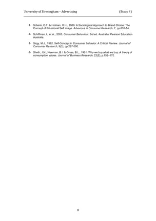 University	
  of	
  Birmingham	
  –	
  Advertising	
  	
  	
  	
  	
  	
  	
  	
  	
  	
  	
  	
  	
  	
  	
  	
  	
  	
  	
  	
  	
  	
  	
  	
  	
  	
  	
  	
  	
  	
  	
  	
  	
  	
  	
  	
  	
  	
  	
  	
  	
  	
  	
  	
  	
  	
  	
  	
  	
  	
  	
  	
  	
  	
  	
  	
  	
  	
  	
  	
  	
  (Essay	
  4)	
  
_____________________________________________________________________________________________	
  
	
  
	
   8	
  
 Schenk, C.T. & Holman, R.H., 1980. A Sociological Approach to Brand Choice: The
Concept of Situational Self Image. Advances in Consumer Research, 7, pp.610-14.
 Schiffman, L. et al., 2005. Consumer Behaviour. 3rd ed. Australia: Pearson Education
Australia.
 Sirgy, M.J., 1982. Self-Concept in Consumer Behavior: A Critical Review. Journal of
Consumer Research, 9(3), pp.287-300.
 Sheth, J.N., Newman, B.I. & Gross, B.L., 1991. Why we buy what we buy: A theory of
consumption values. Journal of Business Research, 22(2), p.159–170.
	
  
	
  
 