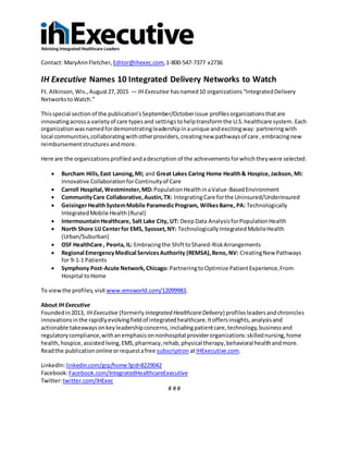 Contact: MaryAnnFletcher, Editor@ihexec.com,1-800-547-7377 x2736
IH Executive Names 10 Integrated Delivery Networks to Watch
Ft. Atkinson, Wis.,August27,2015 — IH Executive hasnamed10 organizations“IntegratedDelivery
NetworkstoWatch.”
Thisspecial sectionof the publication’sSeptember/Octoberissue profilesorganizationsthatare
innovatingacrossa varietyof care typesand settingstohelptransformthe U.S.healthcare system.Each
organizationwasnamedfordemonstratingleadershipinaunique andexcitingway: partneringwith
local communities,collaboratingwithotherproviders,creatingnew pathwaysof care,embracingnew
reimbursementstructures andmore.
Here are the organizationsprofiled andadescription of the achievements forwhichtheywere selected.
 Burcham Hills,East Lansing,MI; and Great Lakes Caring Home Health& Hospice,Jackson, MI:
Innovative Collaborationfor Continuityof Care
 Carroll Hospital,Westminster,MD: PopulationHealthinaValue-BasedEnvironment
 CommunityCare Collaborative,Austin,TX: IntegratingCare forthe Uninsured/Underinsured
 GeisingerHealthSystemMobile ParamedicProgram, WilkesBarre, PA: Technologically
IntegratedMobile Health(Rural)
 IntermountainHealthcare, Salt Lake City, UT: DeepData AnalysisforPopulationHealth
 North Shore LIJ Centerfor EMS, Syosset,NY: Technologically IntegratedMobileHealth
(Urban/Suburban)
 OSF HealthCare , Peoria, IL: Embracingthe ShifttoShared-RiskArrangements
 Regional EmergencyMedical ServicesAuthority (REMSA),Reno, NV: CreatingNew Pathways
for 9-1-1 Patients
 Symphony Post-Acute Network, Chicago: PartneringtoOptimize PatientExperience,From
Hospital toHome
To viewthe profiles,visit www.emsworld.com/12099983.
About IH Executive
Foundedin2013, IH Executive (formerly Integrated HealthcareDelivery) profilesleadersandchronicles
innovationsinthe rapidlyevolvingfieldof integratedhealthcare.Itoffersinsights,analysisand
actionable takeawaysonkeyleadershipconcerns,includingpatientcare,technology,businessand
regulatorycompliance,withanemphasisonnonhospital providerorganizations:skillednursing,home
health,hospice,assistedliving,EMS,pharmacy,rehab,physical therapy,behavioral healthandmore.
Readthe publicationonlineorrequestafree subscription atIHExecutive.com.
LinkedIn:linkedin.com/grp/home?gid=8229042
Facebook:Facebook.com/IntegratedHealthcareExecutive
Twitter:twitter.com/IHExec
# # #
 