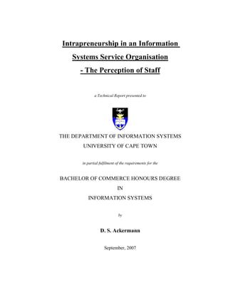 Intrapreneurship in an Information
Systems Service Organisation
- The Perception of Staff
a Technical Report presented to
THE DEPARTMENT OF INFORMATION SYSTEMS
UNIVERSITY OF CAPE TOWN
in partial fulfilment of the requirements for the
BACHELOR OF COMMERCE HONOURS DEGREE
IN
INFORMATION SYSTEMS
by
D. S. Ackermann
September, 2007
 