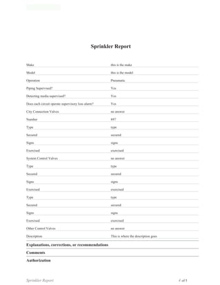 of 5
Authorization
Sprinkler Report 4
Comments
Sprinkler Report 4
Explanations, corrections, or recommendations
Sprinkler Report 4
Description This is where the description goes
no answerOther Control Valves
Exercised exercised
Signs signs
Secured secured
Type type
Exercised exercised
Signs signs
Secured secured
Type type
no answerSystem Control Valves
Exercised exercised
Signs signs
Secured secured
Type type
Number 897
no answerCity Connection Valves
Does each circuit operate supervisory loss alarm? Yes
Detecting media supervised? Yes
Piping Supervised? Yes
Operation Pneumatic
Model this is the model
Make this is the make
Sprinkler Report 4
Cache Valley Fire Extinguisher, Inc.
1875 East 1780 North
North Logan, Utah 84341
(435) 770-9116
www.cachevalleyfire.com
Sprinkler Report
 
