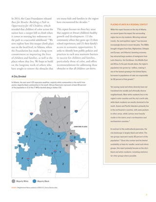3
PLACING ATLANTA IN A REGIONAL CONTEXT
While this report focuses on the city of Atlanta,
we cannot ignore the impact the surrounding
region has on city residents. Mirroring national
trends, the metropolitan region15
has become
increasingly diverse in recent decades. The 1980s
brought refugees from Asia, Afghanistan, Ethiopia
and Europe, and Atlanta’s booming economy
has attracted large numbers of immigrants from
Latin America, the Caribbean, the Middle East
and Africa. In the past decade alone, the region’s
population has grown by 1 million, making it
one of the fastest-growing in the United States.
Increases in populations of color are responsible
for 90 percent of that growth.16
Yet soaring racial and ethnic diversity have not
translated into racially and ethnically diverse
neighborhoods. Most white residents live in the
region’s outer counties and the city’s north side,
while black residents are mostly clustered to the
south. Asians and Pacific Islanders primarily live
in the northeastern counties, with some pockets
in other areas, while Latinos most heavily
reside in the metro area’s northeastern and
northwestern counties.17
In contrast to this multicultural panorama, the
city landscape is largely black and white: The
two groups represent nearly 90 percent of the
population.18
Given this context and the limited
availability of data for smaller racial and ethnic
groups, this report primarily focuses on the city’s
black and white residents, including statistics
for other groups where possible.
In 2014, the Casey Foundation released
Race for Results: Building a Path to
Opportunity for All Children, which
revealed that children of color across the
nation have a steeper hill to climb when
it comes to meeting key milestones on
the path to a successful adulthood.13
We
now explore how this steeper climb plays
out on the local level, in Atlanta, where
the Foundation has made a long-term
commitment to improving the lives
of children and families, as well as the
places where they live. We hope to build
on the longtime work of others who
have sought to remove the obstacles that
too many kids and families in the region
have encountered for decades.14
This report focuses on three key areas
that support or thwart children’s healthy
growth and development: (1) the
community where they grow up; (2) their
school experiences; and (3) their family’s
access to economic opportunities. It
seeks to identify how public policies and
practices in each area maintain barriers
to success for children and families,
particularly those of color, and offers
recommendations for addressing these
obstacles so that all children can thrive.
SOURCE: Neighborhood Nexus analysis of 2010 U.S. Census Bureau data.
A City Divided
DOWNTOWN ATLANTA
I
Z
A
B
P
D
H
C
J
F
R
G
X
S
W
Y
O
N
V
T
K L
Q
E
M
285
285
75
85
20
85
20
 Majority Black Majority White
In Atlanta, the east-west I-20 separates wealthier, majority-white communities in the north from
poorer, majority-black communities in the south. African Americans represent at least 80 percent
of the population in 12 of the 17 NPUs located along or below I-20.
 