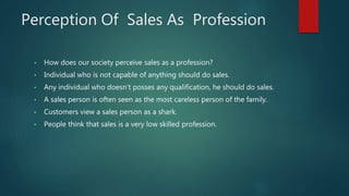 Perception Of Sales As Profession
• How does our society perceive sales as a profession?
• Individual who is not capable of anything should do sales.
• Any individual who doesn't posses any qualification, he should do sales.
• A sales person is often seen as the most careless person of the family.
• Customers view a sales person as a shark.
• People think that sales is a very low skilled profession.
 
