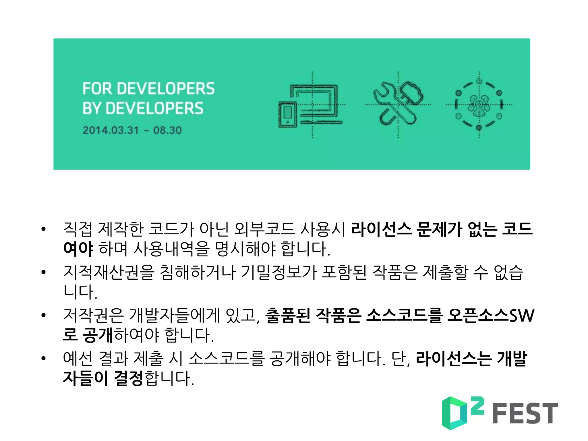 • 직접 제작한 코드가 아닌 외부코드 사용시 라이선스 문제가 없는 코드
여야 하며 사용내역을 명시해야 합니다.
• 지적재산권을 침해하거나 기밀정보가 포함된 작품은 제출할 수 없습
니다.
• 저작권은 개발자들에게 있고, 출품된 작품은 소스코드를 오픈소스SW
로 공개하여야 합니다.
• 예선 결과 제출 시 소스코드를 공개해야 합니다. 단, 라이선스는 개발
자들이 결정합니다.
 