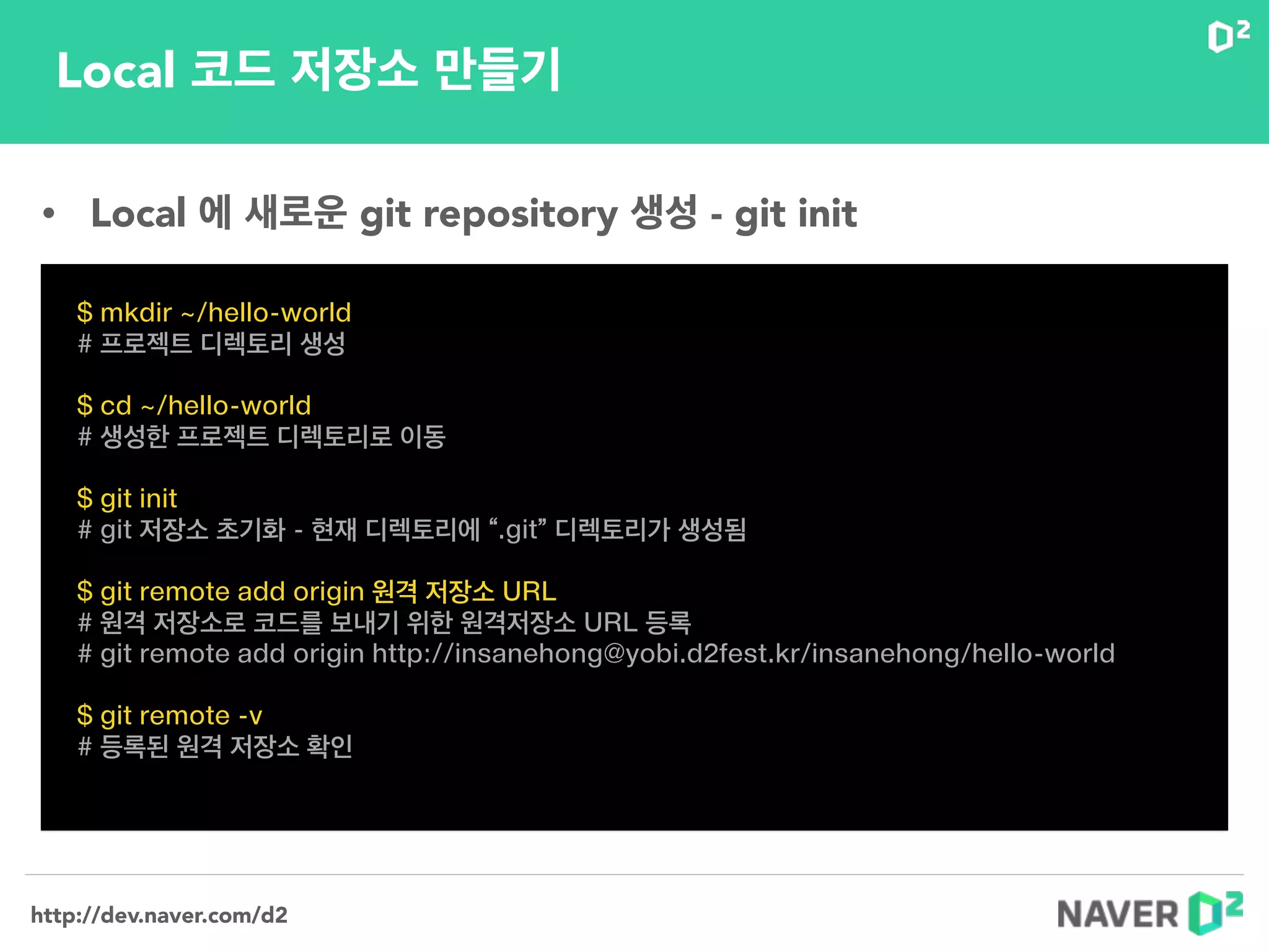http://dev.naver.com/d2
Local 코드 저장소 만들기
$ mkdir ~/hello-world
# 프로젝트 디렉토리 생성
!
$ cd ~/hello-world
# 생성한 프로젝트 디렉토리로 이동
!
$ git init
# git 저장소 초기화 - 현재 디렉토리에 “.git” 디렉토리가 생성됨
!
$ git remote add origin 원격 저장소 URL
# 원격 저장소로 코드를 보내기 위한 원격저장소 URL 등록
# git remote add origin http://insanehong@yobi.d2fest.kr/insanehong/hello-world
!
$ git remote -v
# 등록된 원격 저장소 확인
• Local 에 새로운 git repository 생성 - git init
 