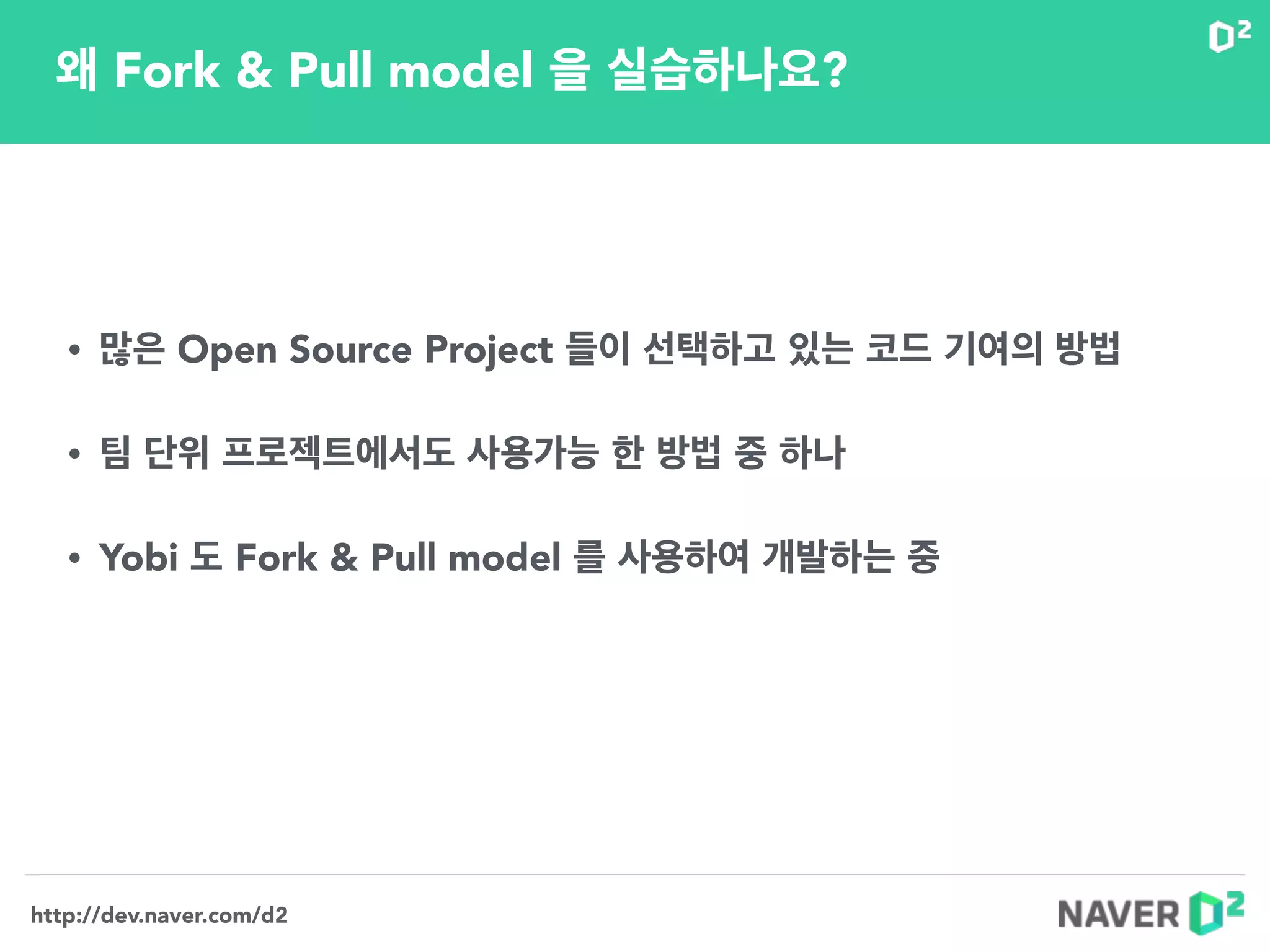 http://dev.naver.com/d2
왜 Fork & Pull model 을 실습하나요?
• 많은 Open Source Project 들이 선택하고 있는 코드 기여의 방법
!
• 팀 단위 프로젝트에서도 사용가능 한 방법 중 하나
!
• Yobi 도 Fork & Pull model 를 사용하여 개발하는 중
!
!
 
