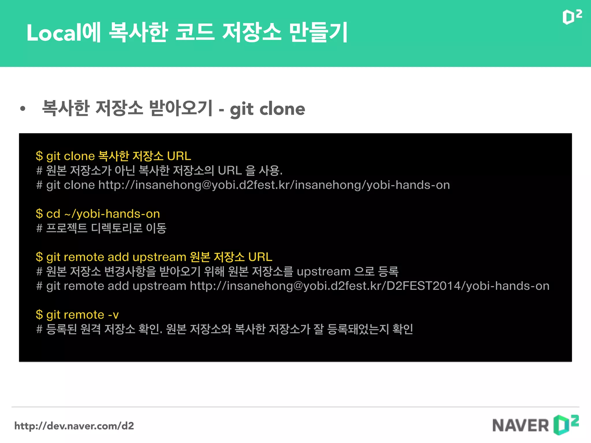 http://dev.naver.com/d2
Local에 복사한 코드 저장소 만들기
$ git clone 복사한 저장소 URL
# 원본 저장소가 아닌 복사한 저장소의 URL 을 사용.
# git clone http://insanehong@yobi.d2fest.kr/insanehong/yobi-hands-on
!
$ cd ~/yobi-hands-on
# 프로젝트 디렉토리로 이동
!
$ git remote add upstream 원본 저장소 URL
# 원본 저장소 변경사항을 받아오기 위해 원본 저장소를 upstream 으로 등록
# git remote add upstream http://insanehong@yobi.d2fest.kr/D2FEST2014/yobi-hands-on
!
$ git remote -v
# 등록된 원격 저장소 확인. 원본 저장소와 복사한 저장소가 잘 등록돼었는지 확인
• 복사한 저장소 받아오기 - git clone
 