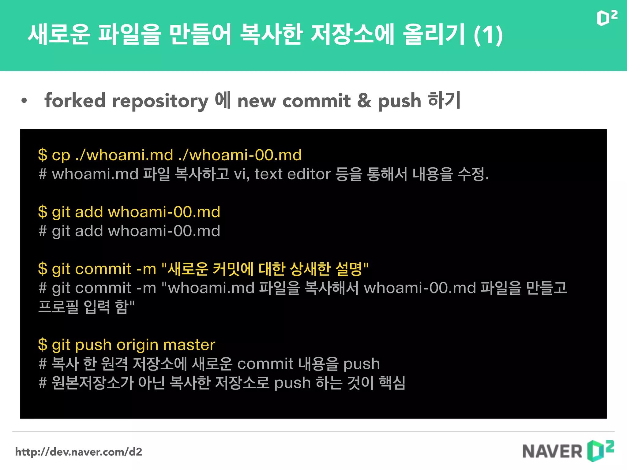 http://dev.naver.com/d2
새로운 파일을 만들어 복사한 저장소에 올리기 (1)
$ cp ./whoami.md ./whoami-00.md
# whoami.md 파일 복사하고 vi, text editor 등을 통해서 내용을 수정.
!
$ git add whoami-00.md
# git add whoami-00.md
!
$ git commit -m "새로운 커밋에 대한 상새한 설명"
# git commit -m "whoami.md 파일을 복사해서 whoami-00.md 파일을 만들고
프로필 입력 함"
!
$ git push origin master
# 복사 한 원격 저장소에 새로운 commit 내용을 push
# 원본저장소가 아닌 복사한 저장소로 push 하는 것이 핵심
• forked repository 에 new commit & push 하기
 