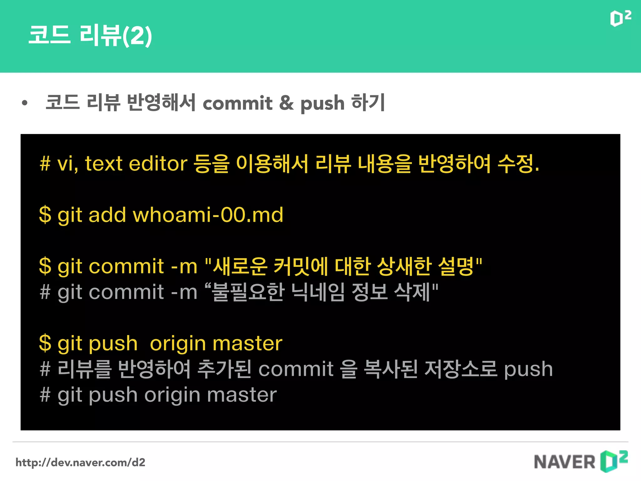 http://dev.naver.com/d2
코드 리뷰(2)
# vi, text editor 등을 이용해서 리뷰 내용을 반영하여 수정.
!
$ git add whoami-00.md
!
$ git commit -m "새로운 커밋에 대한 상새한 설명"
# git commit -m “불필요한 닉네임 정보 삭제"
!
$ git push origin master
# 리뷰를 반영하여 추가된 commit 을 복사된 저장소로 push
# git push origin master
• 코드 리뷰 반영해서 commit & push 하기
 