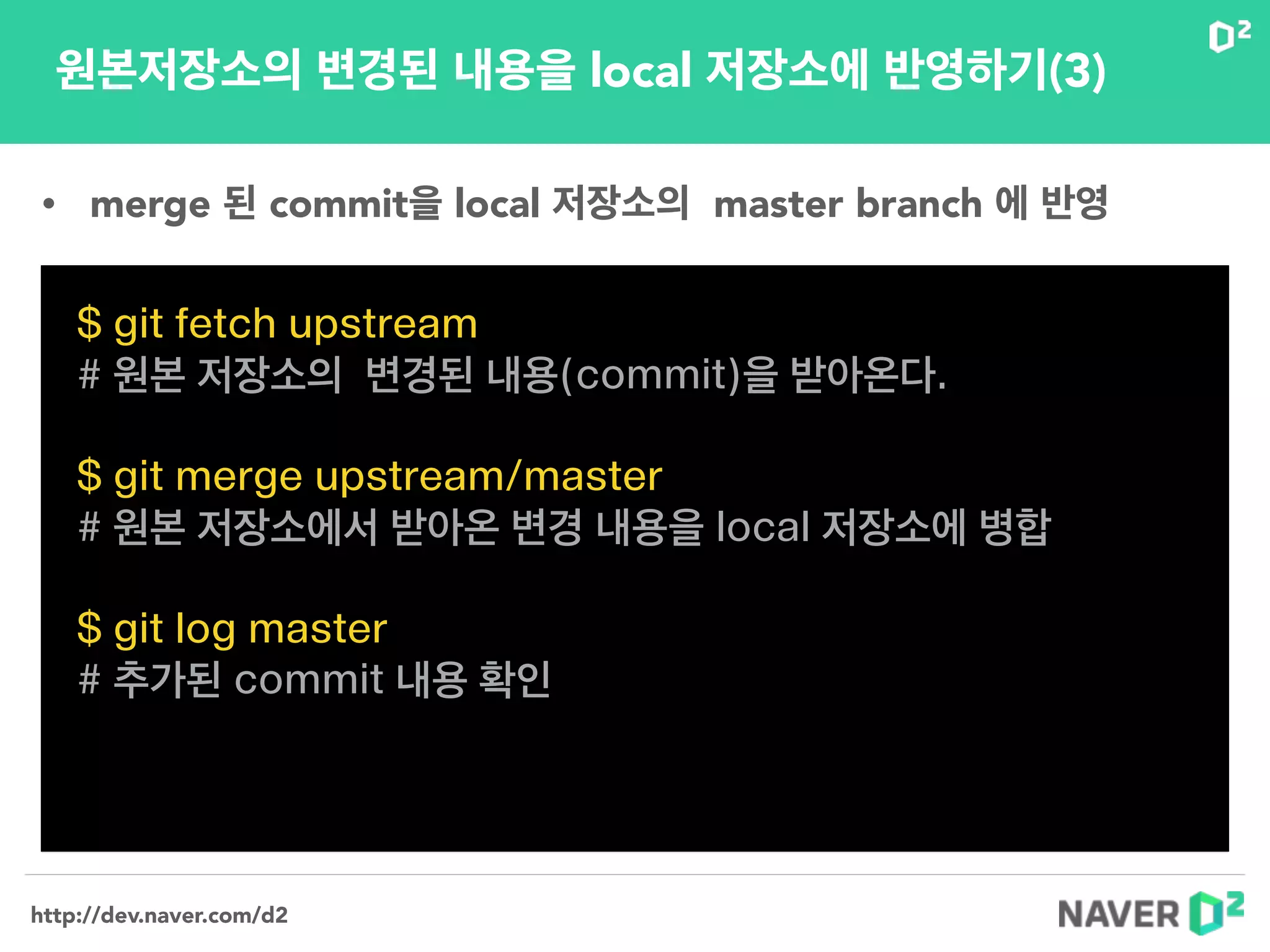 http://dev.naver.com/d2
원본저장소의 변경된 내용을 local 저장소에 반영하기(3)
$ git fetch upstream
# 원본 저장소의 변경된 내용(commit)을 받아온다.
!
$ git merge upstream/master
# 원본 저장소에서 받아온 변경 내용을 local 저장소에 병합
!
$ git log master
# 추가된 commit 내용 확인
• merge 된 commit을 local 저장소의 master branch 에 반영
 