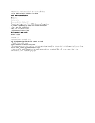 • Maintenance and trouble shoot any other issues w ith lathes
• GD&T blue print reading classes at front range.
CNC Machine Operator
Encision
Gunbarrel, CO
December 2010 to October 2011
Ran, set-up, changed over, offset, CNC Bridgeport surface grinders.
• Operated a Gildmeister CNC lathe. Basic offsets, toolchanges.
• Ran a w ire EDM and EDM drill.
• Ran parts through electropolish.
• Measure parts on smart scope.
Maintenance Mechanic
Fresca Foods
Louisville, CO
December 2008 to December 2010
Ran tw o packaging machines, a Prodo Pak and an Enflex.
• Trouble shot on a daily basis
• Set up machines for different size packets.
• Set-up and maintenance other machines such as simplex, dough boys, L-bar sealers, mixers, minipaks, glue machines, tw o large
cracker ovens, installed severaldifferent style pumps
• I have some PLC and VFD experience but mostly mechanical, know some basic 120v, 240v w iring, traced a lot of w iring.
• Installed sine pumps and diaphragm pumps
 