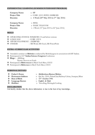 EXPERIENTIAL LEARNING (SUMMER INTERNSHIP PROGRAM)
Company Name :- HP
Project Title :- CORE JAVA WITH ANDROID
Duration :- 6 Week (20th May 2016 to 2nd July 2016)
Company Name :- BSNL
Project Title :- BASIC TELECOM
Duration :- 2 Week (15th
June 2015 to 26th
June 2016)
SKILLS
 OPERATING SYSTEM : WINDOWS 10 and below versions
 LANGUAGE : CORE JAVA
 APP DEVELOPMENT : ANDROID
 OTHERS : MS-Word, MS-Excel, MS-PowerPoint
EXTRA –CURRICULAR ACTIVITIES
 Attended a seminar on Robotics conducted by RoboSejugous in association with IIT Indore.
 Participated in 103rd
Indian Science Congress Conference
 Blogs – dilliblogs
Nixnin: Heaven on Earth
 Participated in Robo-soccer in Mech Tech Meet, UECU
 Participated in Robo-race in Mech Tech Meet, UECU
PERSONAL DETAILS
 Father’s Name :- Akhileshwar Kumar Mishra
 Permanent Address :- Qtr No. 230A, PahariChak Railway Colony, Sonepur, Bihar
 Date of Birth :- 16th October 1996
 Language Known :- English & Hindi
 Hobbies :- Travelling, Writing & Cooking
DECLARATION
I do hereby declare that the above information is true to the best of my knowledge.
 