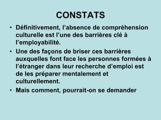 • Définitivement, l’absence de compréhension
culturelle est l’une des barrières clé à
l’employabilité.
• Une des façons de briser ces barrières
auxquelles font face les personnes formées à
l’étranger dans leur recherche d’emploi est
de les préparer mentalement et
culturellement.
• Mais comment, pourrait-on se demander
CONSTATS
 