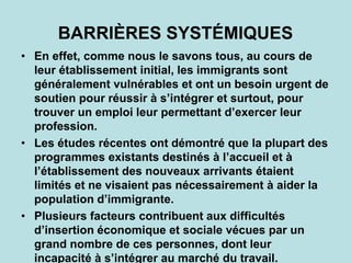 BARRIÈRES SYSTÉMIQUES
• En effet, comme nous le savons tous, au cours de
leur établissement initial, les immigrants sont
généralement vulnérables et ont un besoin urgent de
soutien pour réussir à s’intégrer et surtout, pour
trouver un emploi leur permettant d’exercer leur
profession.
• Les études récentes ont démontré que la plupart des
programmes existants destinés à l’accueil et à
l’établissement des nouveaux arrivants étaient
limités et ne visaient pas nécessairement à aider la
population d’immigrante.
• Plusieurs facteurs contribuent aux difficultés
d’insertion économique et sociale vécues par un
grand nombre de ces personnes, dont leur
incapacité à s’intégrer au marché du travail.
 