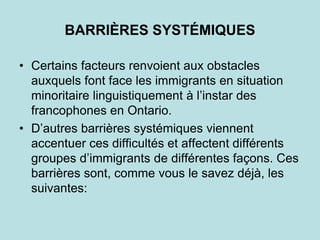 BARRIÈRES SYSTÉMIQUES
• Certains facteurs renvoient aux obstacles
auxquels font face les immigrants en situation
minoritaire linguistiquement à l’instar des
francophones en Ontario.
• D’autres barrières systémiques viennent
accentuer ces difficultés et affectent différents
groupes d’immigrants de différentes façons. Ces
barrières sont, comme vous le savez déjà, les
suivantes:
 