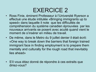 EXERCICE 2
• Ross Finie, éminent Professeur à l’Université Ryerson a
effectué une étude intitulée «Bringing immigrants up to
speed» dans laquelle il note que les difficultés de
compréhension du système canadien éprouvées par les
nouveaux arrivants se posent avec acuité quand vient le
moment de s’insérer en milieu de travail.
• De même, dans le Metro du 9 juillet denier il était écrit:
«One way to break down the barriers that foreign trained
immigrant face in finding employment is to prepare them
mentally and culturally for the rough road that inevitably
lies ahead»
• S’il vous étiez donné de répondre à ces extraits que
diriez-vous?
 