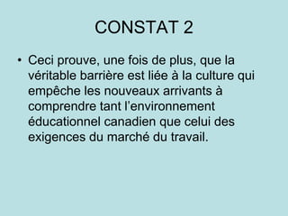 CONSTAT 2
• Ceci prouve, une fois de plus, que la
véritable barrière est liée à la culture qui
empêche les nouveaux arrivants à
comprendre tant l’environnement
éducationnel canadien que celui des
exigences du marché du travail.
 