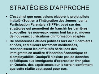 STRATÉGIES D’APPROCHE
• C’est ainsi que nous avions élaboré le projet pilote
intitulé «Soutien à l’Intégration des Jeunes par la
Participation Parentale (SIPP)», basé sur des
stratégies qui permettent de franchir les barrières
auxquelles les nouveaux venus font face au moyen
de nouveaux curriculums d’information adaptés
• De nombreuses études publiées lors de 10 dernières
années, et d’ailleurs fortement médiatisées,
reconnaissent les difficultés sérieuses des
immigrants en matière d’insertion économique et
d’employabilité. Quoiqu’il n’existe pas de données
spécifiques aux immigrants d’expression française
en Ontario, des expériences sur le terrain confirment
que cette réalité vaut aussi pour eux.
 