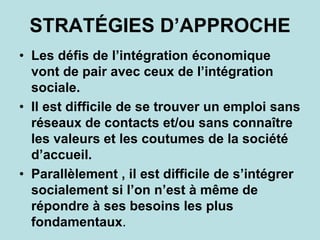 STRATÉGIES D’APPROCHE
• Les défis de l’intégration économique
vont de pair avec ceux de l’intégration
sociale.
• Il est difficile de se trouver un emploi sans
réseaux de contacts et/ou sans connaître
les valeurs et les coutumes de la société
d’accueil.
• Parallèlement , il est difficile de s’intégrer
socialement si l’on n’est à même de
répondre à ses besoins les plus
fondamentaux.
 