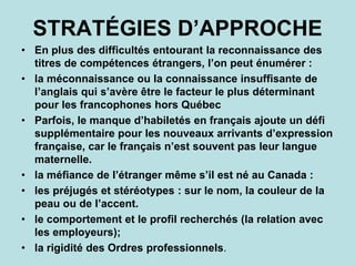 STRATÉGIES D’APPROCHE
• En plus des difficultés entourant la reconnaissance des
titres de compétences étrangers, l’on peut énumérer :
• la méconnaissance ou la connaissance insuffisante de
l’anglais qui s’avère être le facteur le plus déterminant
pour les francophones hors Québec
• Parfois, le manque d’habiletés en français ajoute un défi
supplémentaire pour les nouveaux arrivants d’expression
française, car le français n’est souvent pas leur langue
maternelle.
• la méfiance de l’étranger même s’il est né au Canada :
• les préjugés et stéréotypes : sur le nom, la couleur de la
peau ou de l’accent.
• le comportement et le profil recherchés (la relation avec
les employeurs);
• la rigidité des Ordres professionnels.
 