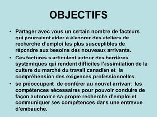 OBJECTIFS
• Partager avec vous un certain nombre de facteurs
qui pourraient aider à élaborer des ateliers de
recherche d’emploi les plus susceptibles de
répondre aux besoins des nouveaux arrivants.
• Ces factures s’articulent autour des barrières
systémiques qui rendent difficiles l’assimilation de la
culture du marché du travail canadien et la
compréhension des exigences professionnelles.
• se préoccupent de conférer au nouvel arrivant les
compétences nécessaires pour pouvoir conduire de
façon autonome sa propre recherche d’emploi et
communiquer ses compétences dans une entrevue
d’embauche.
 