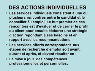 DES ACTIONS INDIVIDUELLES
• Les services individuels consistent à une ou
plusieurs rencontres entre le candidat et le
conseiller à l’emploi. Le but premier de ces
rencontres est d’évaluer et de cerner le profil
du client pour ensuite élaborer une stratégie
d’action répondant à ses besoins et en
rapport avec les recommandations.
• Les services offerts correspondent aux
étapes de recherche d’emploi soit avant,
durant et après, et devant résulter en :
• La mise à jour des compétences
professionnelles et personnelles;
 