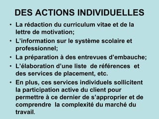 DES ACTIONS INDIVIDUELLES
• La rédaction du curriculum vitae et de la
lettre de motivation;
• L’information sur le système scolaire et
professionnel;
• La préparation à des entrevues d’embauche;
• L’élaboration d’une liste de références et
des services de placement, etc.
• En plus, ces services individuels sollicitent
la participation active du client pour
permettre à ce dernier de s’approprier et de
comprendre la complexité du marché du
travail.
 