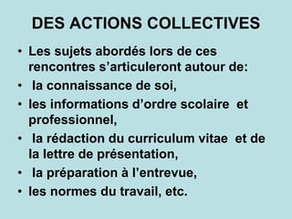 DES ACTIONS COLLECTIVES
• Les sujets abordés lors de ces
rencontres s’articuleront autour de:
• la connaissance de soi,
• les informations d’ordre scolaire et
professionnel,
• la rédaction du curriculum vitae et de
la lettre de présentation,
• la préparation à l’entrevue,
• les normes du travail, etc.
 